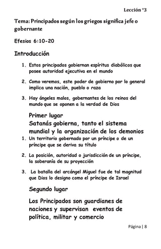 Página| 8
Lección °3
Tema: Principados según los griegos significa jefe o
gobernante
Efesios 6:10-20
Introducción
1. Estos principados gobiernan espíritus diabólicos que
posee autoridad ejecutiva en el mundo
2. Como veremos, este poder de gobierno por lo general
implica una nación, pueblo o raza
3. Hay ángeles malos, gobernantes de los reinos del
mundo que se oponen a la verdad de Dios
Primer lugar
Satanás gobierna, tanto el sistema
mundial y la organización de los demonios
1. Un territorio gobernado por un príncipe o de un
príncipe que se deriva su título
2. La posición, autoridad o jurisdicción de un príncipe,
la soberanía de su proyección
3. La batalla del arcángel Miguel fue de tal magnitud
que Dios lo designo como el príncipe de Israel
Segundo lugar
Los Principados son guardianes de
naciones y supervisan eventos de
política, militar y comercio
 