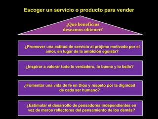 Escoger un servicio o producto para vender

                     ¿Qué beneficios
                    deseamos obtener?


¿Promover una actitud de servicio al prójimo motivado por el
         amor, en lugar de la ambición egoísta?


¿Inspirar a valorar todo lo verdadero, lo bueno y lo bello?



¿Fomentar una vida de fe en Dios y respeto por la dignidad
                 de cada ser humano?


 ¿Estimular el desarrollo de pensadores independientes en
  vez de meros reflectores del pensamiento de los demás?
 
