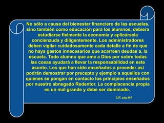 No sólo a causa del bienestar financiero de las escuelas,
sino también como educación para los alumnos, debiera
      estudiarse fielmente la economía y aplicársela
   concienzuda y diligentemente. Los administradores
 deben vigilar cuidadosamente cada detalle a fin de que
 no haya gastos innecesarios que acarreen deudas a, la
 escuela. Todo alumno que ame a Dios por sobre todas
  las cosas ayudará a llevar la responsabilidad en este
   asunto. Los que han sido enseñados a proceder así
podrán demostrar por precepto y ejemplo a aquellos con
quienes se pongan en contacto los principios enseñados
por nuestro abnegado Redentor. La complacencia propia
         es un mal grande y debe ser dominado.
                                         2JT, pág 467
 