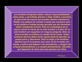 Los hombres dirigentes deben colocar responsabilidades
sobre otros, y permitirles planear e idear medios y ponerlos
 en ejecución de manera que puedan obtener experiencia.
 Dadles una palabra de consejo cuando sea necesario pero
 no les quitéis el trabajo porque pensáis que los hermanos
   están cometiendo errores. Dios se compadezca de su
 causa cuando la mente de un solo hombre y el plan de un
 solo hombre son seguidos sin ninguna pregunta. Dios no
  sería honrado si existiera un estado tal de cosas. Todos
 nuestros obreros deben tener oportunidad de ejercitar su
   propio juicio y discreción. Dios ha dado a los hombres
  talentos que él se propone que usen. El les ha dado una
mente, y quiere que lleguen a ser pensadores, y tengan sus
propios pensamientos y su propio planeamiento, más bien
     que depender de otros para que piensen por ellos.


                                             T M, pág 307
 
