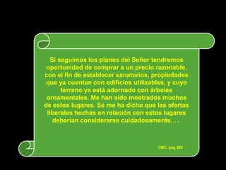 Si seguimos los planes del Señor tendremos
 oportunidad de comprar a un precio razonable,
con el fin de establecer sanatorios, propiedades
 que ya cuentan con edificios utilizables, y cuyo
       terreno ya está adornado con árboles
 ornamentales. Me han sido mostrados muchos
de estos lugares. Se me ha dicho que las ofertas
 liberales hechas en relación con estos lugares
    deberían considerarse cuidadosamente. . .



                                      CMC, pág 289
 