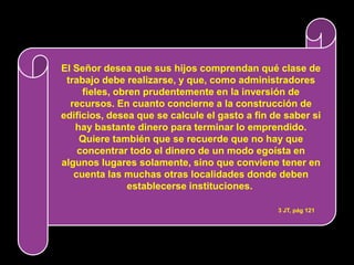El Señor desea que sus hijos comprendan qué clase de
 trabajo debe realizarse, y que, como administradores
     fieles, obren prudentemente en la inversión de
  recursos. En cuanto concierne a la construcción de
edificios, desea que se calcule el gasto a fin de saber si
   hay bastante dinero para terminar lo emprendido.
    Quiere también que se recuerde que no hay que
    concentrar todo el dinero de un modo egoísta en
algunos lugares solamente, sino que conviene tener en
   cuenta las muchas otras localidades donde deben
                establecerse instituciones.

                                                3 JT, pág 121
 