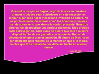 Que todos los que se hagan cargo de la obra en nuestras
   grandes ciudades sean cuidadosos en este respecto: en
ningún lugar debe haber innecesaria inversión de dinero. No
 es por la ostentación externa como los hombres y mujeres
 han de aprender lo que abarca la verdad presente. Nuestros
obreros han de practicar una estricta economía. Dios prohíbe
toda extravagancia. Toda suma de dinero que esté a nuestra
    disposición ha de ser gastada con economía. No han de
efectuarse ninguna gran ostentación. El dinero de Dios ha de
 ser empleado para realizar, de la manera en que él lo indica,
  la obra que él ha declarado que debe ser hecha en nuestro
                            mundo.
                                              ( Carta 107,1905.)
 