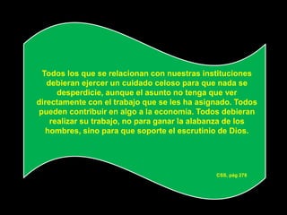Todos los que se relacionan con nuestras instituciones
   debieran ejercer un cuidado celoso para que nada se
      desperdicie, aunque el asunto no tenga que ver
directamente con el trabajo que se les ha asignado. Todos
pueden contribuir en algo a la economía. Todos debieran
    realizar su trabajo, no para ganar la alabanza de los
  hombres, sino para que soporte el escrutinio de Dios.




                                              CSS, pág 278
 