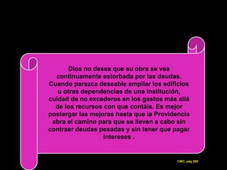 Dios no desea que su obra se vea
  continuamente estorbada por las deudas.
Cuando parezca deseable ampliar los edificios
   u otras dependencias de una institución,
cuidad de no excederos en los gastos más allá
  de los recursos con que contáis. Es mejor
postergar las mejoras hasta que la Providencia
 abra el camino para que se lleven a cabo sin
contraer deudas pesadas y sin tener que pagar
                  intereses .


                                         CMC, pág 280
 