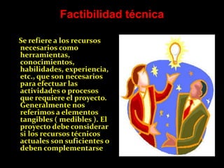Factibilidad técnica

Se refiere a los recursos
necesarios como
herramientas,
conocimientos,
habilidades, experiencia,
etc., que son necesarios
para efectuar las
actividades o procesos
que requiere el proyecto.
Generalmente nos
referimos a elementos
tangibles ( medibles ). El
proyecto debe considerar
si los recursos técnicos
actuales son suficientes o
deben complementarse
 