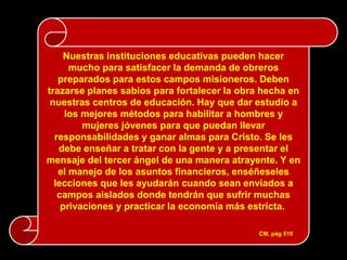 Nuestras instituciones educativas pueden hacer
      mucho para satisfacer la demanda de obreros
   preparados para estos campos misioneros. Deben
trazarse planes sabios para fortalecer la obra hecha en
 nuestras centros de educación. Hay que dar estudio a
     los mejores métodos para habilitar a hombres y
         mujeres jóvenes para que puedan llevar
  responsabilidades y ganar almas para Cristo. Se les
   debe enseñar a tratar con la gente y a presentar el
mensaje del tercer ángel de una manera atrayente. Y en
   el manejo de los asuntos financieros, enséñeseles
  lecciones que les ayudarán cuando sean enviados a
   campos aislados donde tendrán que sufrir muchas
    privaciones y practicar la economía más estricta.

                                              CM, pág 510
 