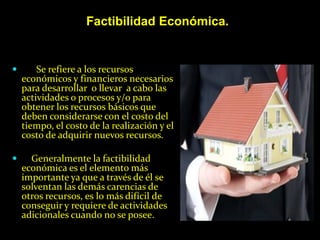 Factibilidad Económica.


       Se refiere a los recursos
    económicos y financieros necesarios
    para desarrollar o llevar a cabo las
    actividades o procesos y/o para
    obtener los recursos básicos que
    deben considerarse con el costo del
    tiempo, el costo de la realización y el
    costo de adquirir nuevos recursos.

     Generalmente la factibilidad
    económica es el elemento más
    importante ya que a través de él se
    solventan las demás carencias de
    otros recursos, es lo más difícil de
    conseguir y requiere de actividades
    adicionales cuando no se posee.
 
