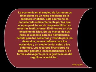 La economía en el empleo de los recursos
   financieros es un ramo excelente de la
    sabiduría cristiana. Este asunto no es
 considerado suficientemente por los que
 ocupan posiciones de responsabilidad en
nuestras instituciones. El dinero es un don
  excelente de Dios. En las manos de sus
  hijos es alimento para los hambrientos,
bebida para los sedientos y vestido para los
     desnudos; es una defensa para los
  oprimidos y un medio de dar salud a los
   enfermos. Los recursos financieros no
 debieran gastarse innecesariamente ni en
forma extravagante para la gratificación del
           orgullo o la ambición.

                                           CSS, pág 277
 