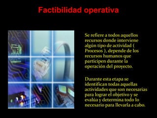 Factibilidad operativa


            Se refiere a todos aquellos
            recursos donde interviene
            algún tipo de actividad (
            Procesos ), depende de los
            recursos humanos que
            participen durante la
            operación del proyecto.

            Durante esta etapa se
            identifican todas aquellas
            actividades que son necesarias
            para lograr el objetivo y se
            evalúa y determina todo lo
            necesario para llevarla a cabo.
 