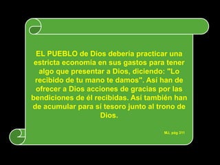 EL PUEBLO de Dios debería practicar una
 estricta economía en sus gastos para tener
   algo que presentar a Dios, diciendo: "Lo
 recibido de tu mano te damos". Así han de
 ofrecer a Dios acciones de gracias por las
bendiciones de él recibidas. Así también han
de acumular para sí tesoro junto al trono de
                    Dios.

                                     MJ, pág 311
 