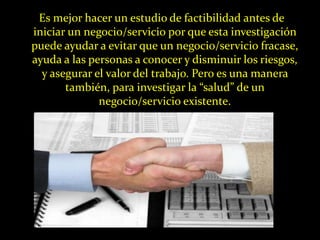 Es mejor hacer un estudio de factibilidad antes de
iniciar un negocio/servicio por que esta investigación
puede ayudar a evitar que un negocio/servicio fracase,
ayuda a las personas a conocer y disminuir los riesgos,
  y asegurar el valor del trabajo. Pero es una manera
       también, para investigar la “salud” de un
              negocio/servicio existente.
 