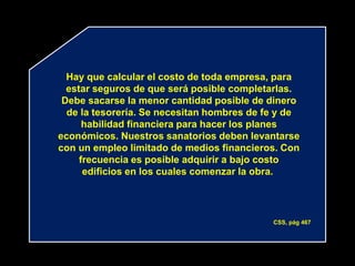 Hay que calcular el costo de toda empresa, para
  estar seguros de que será posible completarlas.
 Debe sacarse la menor cantidad posible de dinero
  de la tesorería. Se necesitan hombres de fe y de
      habilidad financiera para hacer los planes
económicos. Nuestros sanatorios deben levantarse
con un empleo limitado de medios financieros. Con
     frecuencia es posible adquirir a bajo costo
      edificios en los cuales comenzar la obra.




                                            CSS, pág 467
 