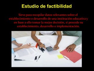 Estudio de factibilidad
       Sirve para recopilar datos relevantes sobre el
establecimiento o desarrollo de una institución educativa y
    en base a ello tomar la mejor decisión, si procede su
      establecimiento, desarrollo o implementación.
 