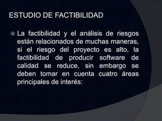 ESTUDIO DE FACTIBILIDAD

   La factibilidad y el análisis de riesgos
    están relacionados de muchas maneras,
    si el riesgo del proyecto es alto, la
    factibilidad de producir software de
    calidad se reduce, sin embargo se
    deben tomar en cuenta cuatro áreas
    principales de interés:
 