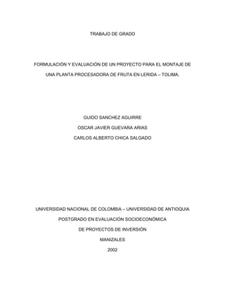 TRABAJO DE GRADO
FORMULACIÓN Y EVALUACIÓN DE UN PROYECTO PARA EL MONTAJE DE
UNA PLANTA PROCESADORA DE FRUTA EN LERIDA – TOLIMA.
GUIDO SANCHEZ AGUIRRE
OSCAR JAVIER GUEVARA ARIAS
CARLOS ALBERTO CHICA SALGADO
UNIVERSIDAD NACIONAL DE COLOMBIA – UNIVERSIDAD DE ANTIOQUIA
POSTGRADO EN EVALUACIÓN SOCIOECONÓMICA
DE PROYECTOS DE INVERSIÓN
MANIZALES
2002
 