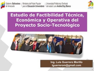 1
Estudio de Factibilidad Técnica,
Económica y Operativa del
Proyecto Socio-Tecnológico
Ing. Luis Guerrero Morillo
lguerrerom@gmail.com
 
