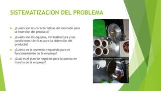 SISTEMATIZACION DEL PROBLEMA
 ¿Cuáles son las características del mercado para
la inserción del producto?
 ¿Cuáles son los equipos, infraestructura y las
condiciones técnicas para la obtención del
producto?
 ¿Cuánto es la inversión requerida para el
funcionamiento de la empresa?
 ¿Cuál es el plan de negocios para la puesta en
marcha de la empresa?
 