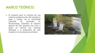 MARCO TEÓRICO:
 El proyecto para la creación de una
empresa productora de café tostado en
pepa y molido, de la universidad
industrial de Santander en
Bucaramanga, Colombia. El objetivo
general de este proyecto fue crear y
poner en marcha una empresa
dedicada a la producción de café
tostado en el municipio de pinchote.
 
