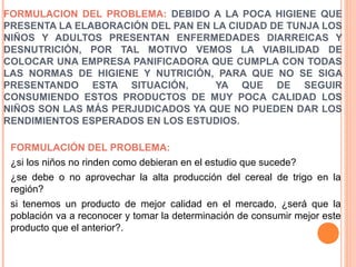 FORMULACION DEL PROBLEMA: DEBIDO A LA POCA HIGIENE QUE
PRESENTA LA ELABORACIÓN DEL PAN EN LA CIUDAD DE TUNJA LOS
NIÑOS Y ADULTOS PRESENTAN ENFERMEDADES DIARREICAS Y
DESNUTRICIÓN, POR TAL MOTIVO VEMOS LA VIABILIDAD DE
COLOCAR UNA EMPRESA PANIFICADORA QUE CUMPLA CON TODAS
LAS NORMAS DE HIGIENE Y NUTRICIÓN, PARA QUE NO SE SIGA
PRESENTANDO ESTA SITUACIÓN,
YA QUE DE SEGUIR
CONSUMIENDO ESTOS PRODUCTOS DE MUY POCA CALIDAD LOS
NIÑOS SON LAS MÁS PERJUDICADOS YA QUE NO PUEDEN DAR LOS
RENDIMIENTOS ESPERADOS EN LOS ESTUDIOS.
FORMULACIÓN DEL PROBLEMA:
¿si los niños no rinden como debieran en el estudio que sucede?
¿se debe o no aprovechar la alta producción del cereal de trigo en la
región?
si tenemos un producto de mejor calidad en el mercado, ¿será que la
población va a reconocer y tomar la determinación de consumir mejor este
producto que el anterior?.

 