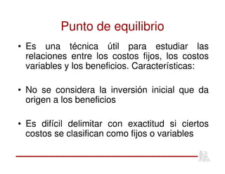 Punto de equilibrio
• Es una técnica útil para estudiar las
relaciones entre los costos fijos, los costos
variables y los beneficios. Características:
• No se considera la inversión inicial que da
origen a los beneficios
• Es difícil delimitar con exactitud si ciertos
costos se clasifican como fijos o variables
 