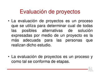 Evaluación de proyectos
• La evaluación de proyectos es un proceso
que se utiliza para determinar cual de todas
las posibles alternativas de solución
expresadas por medio de un proyecto es la
más adecuada para las personas que
realizan dicho estudio.
• La evaluación de proyectos es un proceso y
como tal se conforma de etapas.
 