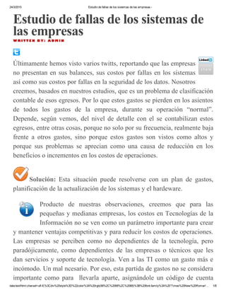 24/3/2015 Estudio de fallas de los sistemas de las empresas ­
data:text/html;charset=utf­8,%3Cdiv%20style%3D%22color%3A%20rgb(68%2C%2068%2C%2068)%3B%20font­family%3A%20'Times%20New%20Roman'… 1/8
Estudio de fallas de los sistemas de
las empresasW R I T T E N B Y : A D M I N
Últimamente hemos visto varios twitts, reportando que las empresas
no presentan en sus balances, sus costos por fallas en los sistemas
así como sus costos por fallas en la seguridad de los datos. Nosotros
creemos, basados en nuestros estudios, que es un problema de clasificación
contable de esos egresos. Por lo que estos gastos se pierden en los asientos
de  todos  los  gastos  de  la  empresa,  durante  su  operación  “normal”.
Depende,  según  vemos,  del  nivel  de  detalle  con  el  se  contabilizan  estos
egresos, entre otras cosas, porque no solo por su frecuencia, realmente baja
frente  a  otros  gastos,  sino  porque  estos  gastos  son  vistos  como  altos  y
porque  sus  problemas  se  aprecian  como  una  causa  de  reducción  en  los
beneficios o incrementos en los costos de operaciones.
Solución:  Esta  situación  puede  resolverse  con  un  plan  de  gastos,
planificación de la actualización de los sistemas y el hardeware.
Producto  de  nuestras  observaciones,  creemos  que  para  las
pequeñas y medianas empresas, los costos en Tecnologías de la
Información no se ven como un parámetro importante para crear
y mantener ventajas competitivas y para reducir los costos de operaciones.
Las  empresas  se  perciben  como  no  dependientes  de  la  tecnología,  pero
paradójicamente,  como  dependientes  de  las  empresas  o  técnicos  que  les
dan servicios y soporte de tecnología. Ven a las TI como un gasto más e
incómodo. Un mal ncesario. Por eso, esta partida de gastos no se considera
importante  como  para    llevarla  aparte,  asignándole  un  código  de  cuenta
 