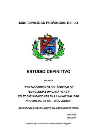 MUNICIPALIDAD PROVINCIAL DE ILO 
ESTUDIO DEFINITIVO 
PIP : 66276 
“FORTALECIMIENTO DEL SERVICIO DE 
TECNOLOGÍAS INFORMÁTICAS Y 
TELECOMUNICACIONES EN LA MUNICIPALIDAD 
PROVINCIAL DE ILO – MOQUEGUA” 
COMPONENTE 2: MEJORAMIENTO DEL EQUIPAMIENTO FISICO 
Abril 2009 
ILO - PERÚ 
Elaborado por: Sub-Gerencia de Formulación de Proyectos 
 