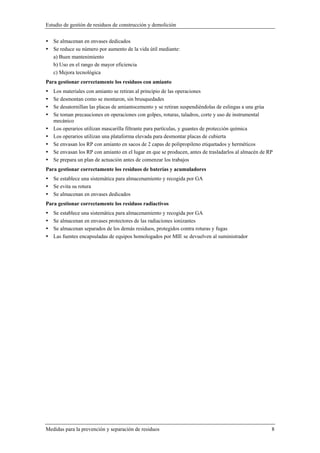 Estudio de gestión de residuos de construcción y demolición
Medidas para la prevención y separación de residuos 8
Se almacenan en envases dedicados
Se reduce su número por aumento de la vida útil mediante:
a) Buen mantenimiento
b) Uso en el rango de mayor eficiencia
c) Mejora tecnológica
Para gestionar correctamente los residuos con amianto
Los materiales con amianto se retiran al principio de las operaciones
Se desmontan como se montaron, sin brusquedades
Se desatornillan las placas de amiantocemento y se retiran suspendiéndolas de eslingas a una grúa
Se toman precauciones en operaciones con golpes, roturas, taladros, corte y uso de instrumental
mecánico
Los operarios utilizan mascarilla filtrante para partículas, y guantes de protección química
Los operarios utilizan una plataforma elevada para desmontar placas de cubierta
Se envasan los RP con amianto en sacos de 2 capas de polipropileno etiquetados y herméticos
Se envasan los RP con amianto en el lugar en que se producen, antes de trasladarlos al almacén de RP
Se prepara un plan de actuación antes de comenzar los trabajos
Para gestionar correctamente los residuos de baterías y acumuladores
Se establece una sistemática para almacenamiento y recogida por GA
Se evita su rotura
Se almacenan en envases dedicados
Para gestionar correctamente los residuos radiactivos
Se establece una sistemática para almacenamiento y recogida por GA
Se almacenan en envases protectores de las radiaciones ionizantes
Se almacenan separados de los demás residuos, protegidos contra roturas y fugas
Las fuentes encapsuladas de equipos homologados por MIE se devuelven al suministrador
 