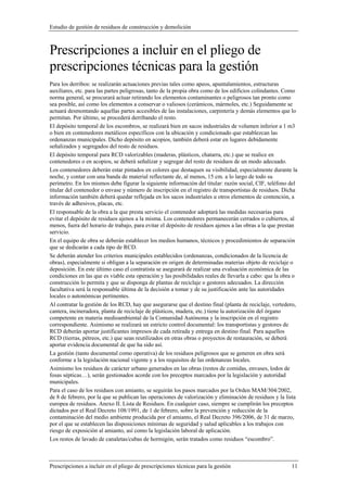 Estudio de gestión de residuos de construcción y demolición
Prescripciones a incluir en el pliego de prescripciones técnicas para la gestión 11
Prescripciones a incluir en el pliego de
prescripciones técnicas para la gestión
Para los derribos: se realizarán actuaciones previas tales como apeos, apuntalamientos, estructuras
auxiliares, etc. para las partes peligrosas, tanto de la propia obra como de los edificios colindantes. Como
norma general, se procurará actuar retirando los elementos contaminantes o peligrosos tan pronto como
sea posible, así como los elementos a conservar o valiosos (cerámicos, mármoles, etc.) Seguidamente se
actuará desmontando aquellas partes accesibles de las instalaciones, carpintería y demás elementos que lo
permitan. Por último, se procederá derribando el resto.
El depósito temporal de los escombros, se realizará bien en sacos industriales de volumen inferior a 1 m3
o bien en contenedores metálicos específicos con la ubicación y condicionado que establezcan las
ordenanzas municipales. Dicho depósito en acopios, también deberá estar en lugares debidamente
señalizados y segregados del resto de residuos.
El depósito temporal para RCD valorizables (maderas, plásticos, chatarra, etc.) que se realice en
contenedores o en acopios, se deberá señalizar y segregar del resto de residuos de un modo adecuado.
Los contenedores deberán estar pintados en colores que destaquen su visibilidad, especialmente durante la
noche, y contar con una banda de material reflectante de, al menos, 15 cm. a lo largo de todo su
perímetro. En los mismos debe figurar la siguiente información del titular: razón social, CIF, teléfono del
titular del contenedor o envase y número de inscripción en el registro de transportistas de residuos. Dicha
información también deberá quedar reflejada en los sacos industriales u otros elementos de contención, a
través de adhesivos, placas, etc.
El responsable de la obra a la que presta servicio el contenedor adoptará las medidas necesarias para
evitar el depósito de residuos ajenos a la misma. Los contenedores permanecerán cerrados o cubiertos, al
menos, fuera del horario de trabajo, para evitar el depósito de residuos ajenos a las obras a la que prestan
servicio.
En el equipo de obra se deberán establecer los medios humanos, técnicos y procedimientos de separación
que se dedicarán a cada tipo de RCD.
Se deberán atender los criterios municipales establecidos (ordenanzas, condicionados de la licencia de
obras), especialmente si obligan a la separación en origen de determinadas materias objeto de reciclaje o
deposición. En este último caso el contratista se asegurará de realizar una evaluación económica de las
condiciones en las que es viable esta operación y las posibilidades reales de llevarla a cabo: que la obra o
construcción lo permita y que se disponga de plantas de reciclaje o gestores adecuados. La dirección
facultativa será la responsable última de la decisión a tomar y de su justificación ante las autoridades
locales o autonómicas pertinentes.
Al contratar la gestión de los RCD, hay que asegurarse que el destino final (planta de reciclaje, vertedero,
cantera, incineradora, planta de reciclaje de plásticos, madera, etc.) tiene la autorización del órgano
competente en materia medioambiental de la Comunidad Autónoma y la inscripción en el registro
correspondiente. Asimismo se realizará un estricto control documental: los transportistas y gestores de
RCD deberán aportar justificantes impresos de cada retirada y entrega en destino final. Para aquellos
RCD (tierras, pétreos, etc.) que sean reutilizados en otras obras o proyectos de restauración, se deberá
aportar evidencia documental de que ha sido así.
La gestión (tanto documental como operativa) de los residuos peligrosos que se generen en obra será
conforme a la legislación nacional vigente y a los requisitos de las ordenanzas locales.
Asimismo los residuos de carácter urbano generados en las obras (restos de comidas, envases, lodos de
fosas sépticas…), serán gestionados acorde con los preceptos marcados por la legislación y autoridad
municipales.
Para el caso de los residuos con amianto, se seguirán los pasos marcados por la Orden MAM/304/2002,
de 8 de febrero, por la que se publican las operaciones de valorización y eliminación de residuos y la lista
europea de residuos. Anexo II. Lista de Residuos. En cualquier caso, siempre se cumplirán los preceptos
dictados por el Real Decreto 108/1991, de 1 de febrero, sobre la prevención y reducción de la
contaminación del medio ambiente producida por el amianto, el Real Decreto 396/2006, de 31 de marzo,
por el que se establecen las disposiciones mínimas de seguridad y salud aplicables a los trabajos con
riesgo de exposición al amianto, así como la legislación laboral de aplicación.
Los restos de lavado de canaletas/cubas de hormigón, serán tratados como residuos “escombro”.
 