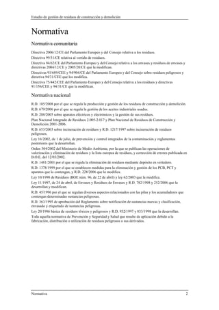 Estudio de gestión de residuos de construcción y demolición
Normativa 2
Normativa
Normativa comunitaria
Directiva 2006/12/CE del Parlamento Europeo y del Consejo relativa a los residuos.
Directiva 99/31/CE relativa al vertido de residuos.
Directiva 94/62/CE del Parlamento Europeo y del Consejo relativa a los envases y residuos de envases y
directivas 2004/12/CE y 2005/20/CE que la modifican.
Directivas 91/689/CEE y 94/904/CE del Parlamento Europeo y del Consejo sobre residuos peligrosos y
directiva 94/31/CEE que los modifica.
Directiva 75/442/CEE del Parlamento Europeo y del Consejo relativa a los residuos y directivas
91/156/CEE y 94/31/CE que la modifican.
Normativa nacional
R.D. 105/2008 por el que se regula la producción y gestión de los residuos de construcción y demolición.
R.D. 679/2006 por el que se regula la gestión de los aceites industriales usados.
R.D. 208/2005 sobre aparatos eléctricos y electrónicos y la gestión de sus residuos.
Plan Nacional Integrado de Residuos 2.005-2.017 y Plan Nacional de Residuos de Construcción y
Demolición 2001-2006.
R.D. 653/2003 sobre incineración de residuos y R.D. 1217/1997 sobre incineración de residuos
peligrosos.
Ley 16/2002, de 1 de julio, de prevención y control integrados de la contaminación y reglamentos
posteriores que la desarrollan.
Orden 304/2002 del Ministerio de Medio Ambiente, por la que se publican las operaciones de
valorización y eliminación de residuos y la lista europea de residuos, y corrección de errores publicada en
B.O.E. del 12/03/2002.
R.D. 1481/2001 por el que se regula la eliminación de residuos mediante depósito en vertedero.
R.D. 1378/1999 por el que se establecen medidas para la eliminación y gestión de los PCB, PCT y
aparatos que lo contengan, y R.D. 228/2006 que lo modifica.
Ley 10/1998 de Residuos (BOE núm. 96, de 22 de abril) y ley 62/2003 que la modifica.
Ley 11/1997, de 24 de abril, de Envases y Residuos de Envases y R.D. 782/1998 y 252/2006 que la
desarrollan y modifican.
R.D. 45/1996 por el que se regulan diversos aspectos relacionados con las pilas y los acumuladores que
contengan determinadas sustancias peligrosas.
R.D. 363/1995 de aprobación del Reglamento sobre notificación de sustancias nuevas y clasificación,
envasado y etiquetado de sustancias peligrosas.
Ley 20/1986 básica de residuos tóxicos y peligrosos y R.D. 952/1997 y 833/1998 que la desarrollan.
Toda aquella normativa de Prevención y Seguridad y Salud que resulte de aplicación debido a la
fabricación, distribución o utilización de residuos peligrosos o sus derivados.
 