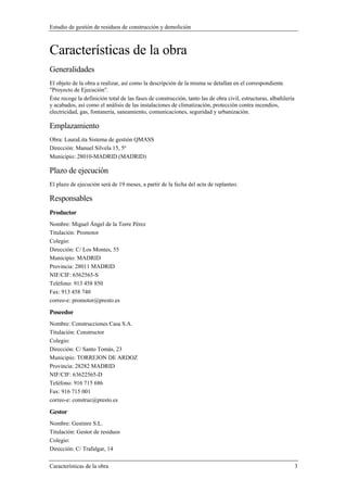 Estudio de gestión de residuos de construcción y demolición
Características de la obra 3
Características de la obra
Generalidades
El objeto de la obra a realizar, así como la descripción de la misma se detallan en el correspondiente
"Proyecto de Ejecución".
Éste recoge la definición total de las fases de construcción, tanto las de obra civil, estructuras, albañilería
y acabados, así como el análisis de las instalaciones de climatización, protección contra incendios,
electricidad, gas, fontanería, saneamiento, comunicaciones, seguridad y urbanización.
Emplazamiento
Obra: LauraLita Sistema de gestión QMASS
Dirección: Manuel Silvela 15, 5º
Municipio: 28010-MADRID (MADRID)
Plazo de ejecución
El plazo de ejecución será de 19 meses, a partir de la fecha del acta de replanteo.
Responsables
Productor
Nombre: Miguel Ángel de la Torre Pérez
Titulación: Promotor
Colegio:
Dirección: C/ Los Montes, 55
Municipio: MADRID
Provincia: 28011 MADRID
NIF/CIF: 6562565-S
Teléfono: 913 458 850
Fax: 913 458 740
correo-e: promotor@presto.es
Poseedor
Nombre: Construcciones Casa S.A.
Titulación: Constructor
Colegio:
Dirección: C/ Santo Tomás, 23
Municipio: TORREJON DE ARDOZ
Provincia: 28282 MADRID
NIF/CIF: 63622565-D
Teléfono: 916 715 686
Fax: 916 715 001
correo-e: construc@presto.es
Gestor
Nombre: Gestinre S.L.
Titulación: Gestor de residuos
Colegio:
Dirección: C/ Trafalgar, 14
 