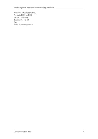 Estudio de gestión de residuos de construcción y demolición
Características de la obra 4
Municipio: VALDEMINGÓMEZ
Provincia: 28051 MADRID
NIF/CIF: 0257894-S
Teléfono: 913 112 256
Fax:
correo-e: gestinre@correo.es
 
