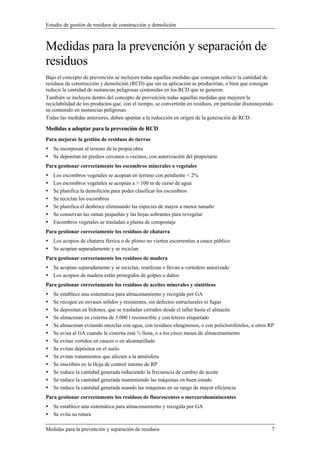 Estudio de gestión de residuos de construcción y demolición
Medidas para la prevención y separación de residuos 7
Medidas para la prevención y separación de
residuos
Bajo el concepto de prevención se incluyen todas aquellas medidas que consigan reducir la cantidad de
residuos de construcción y demolición (RCD) que sin su aplicación se producirían, o bien que consigan
reducir la cantidad de sustancias peligrosas contenidas en los RCD que se generen.
También se incluyen dentro del concepto de prevención todas aquellas medidas que mejoren la
reciclabilidad de los productos que, con el tiempo, se convertirán en residuos, en particular disminuyendo
su contenido en sustancias peligrosas.
Todas las medidas anteriores, deben apuntar a la reducción en origen de la generación de RCD.
Medidas a adoptar para la prevención de RCD
Para mejorar la gestión de residuos de tierras
Se incorporan al terreno de la propia obra
Se depositan en predios cercanos o vecinos, con autorización del propietario
Para gestionar correctamente los escombros minerales o vegetales
Los escombros vegetales se acopian en terreno con pendiente < 2%
Los escombros vegetales se acopian a > 100 m de curso de agua
Se planifica la demolición para poder clasificar los escombros
Se reciclan los escombros
Se planifica el desbroce eliminando las especies de mayor a menor tamaño
Se conservan las ramas pequeñas y las hojas sobrantes para revegetar
Escombros vegetales se trasladan a planta de compostaje
Para gestionar correctamente los residuos de chatarra
Los acopios de chatarra férrica o de plomo no vierten escorrentías a cauce público
Se acopian separadamente y se reciclan
Para gestionar correctamente los residuos de madera
Se acopian separadamente y se reciclan, reutilizan o llevan a vertedero autorizado
Los acopios de madera están protegidos de golpes o daños
Para gestionar correctamente los residuos de aceites minerales y sintéticos
Se establece una sistemática para almacenamiento y recogida por GA
Se recogen en envases sólidos y resistentes, sin defectos estructurales ni fugas
Se depositan en bidones, que se trasladan cerrados desde el taller hasta el almacén
Se almacenan en cisterna de 3.000 l reconocible y con letrero etiquetado
Se almacenan evitando mezclas con agua, con residuos oleaginosos, o con policlorofenilos, u otros RP
Se avisa al GA cuando la cisterna está ¾ llena, o a los cinco meses de almacenamiento
Se evitan vertidos en cauces o en alcantarillado
Se evitan depósitos en el suelo
Se evitan tratamientos que afecten a la atmósfera
Se inscriben en la Hoja de control interno de RP
Se reduce la cantidad generada reduciendo la frecuencia de cambio de aceite
Se reduce la cantidad generada manteniendo las máquinas en buen estado
Se reduce la cantidad generada usando las máquinas en su rango de mayor eficiencia
Para gestionar correctamente los residuos de fluorescentes o mercuroluminiscentes
Se establece una sistemática para almacenamiento y recogida por GA
Se evita su rotura
 