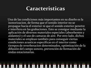 Caracteristicas
Una de las condiciones más importantes en su diseño es la
isonorizacion, de forma que el sonido interior no se
propague hacia el exterior ni que el sonido exterior penetre
e interfiera en las grabaciones. Esto se consigue mediante la
aplicación de diversos materiales especiales (absorbentes y
aislantes) y el uso de camaras de aire. Por otro lado, dichos
materiales se emplean también para conseguir ciertas
condiciones acusticas especificas en el interior como
tiempos de reverberacion determinados, optimización de la
difusión del campo sonoro, prevención de formación de
ondas estacionarias.
 