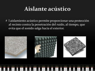 Aislante acústico
l aislamiento acústico permite proporcionar una protección
al recinto contra la penetración del ruido, al tiempo, que
evita que el sonido salga hacia el exterior.
 