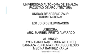 UNIVERSIDAD AUTÓNOMA DE SINALOA
FACULTAD DE ARQUITECTURA
UNIDAD DE APRENDIZAJE:
TRIDIMENSIONAL
ESTUDIO DE ILUMINACIÓN
ASESORA:
ARQ. MARIBEL PRIETO ALVARADO
ALUMNOS:
AYON CARDENAS JEISON ALFONSO
BARRAZA RENTERÍA FRANCISCO JESÚS
MEDINA RAMÍREZ KARLA
20/05/2018 CULIACÁN SINALOA
 