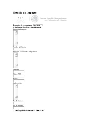 Estudio de Impacto
Espacios de transmisión DGESPETV
1. Información General del Plantel
Institución Educativa
Nombre del Director
Dirección / Localidad / Código postal
Teléfono
Página WEB
E-mail
Redes sociales
No. de alumnos
No. de docentes
2. Recepción de la señal EDUSAT
 