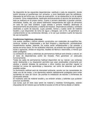 Se dispondrá de las siguientes dependencias: vestíbulo o sala de recepción, donde
podrá ubicarse el guardarropa con armarios, y zona destinada para las pañaleras,
dispuesta de tal forma que, en caso de evacuación, no se obstaculice la vía de salida
al exterior. Zona independiente, destinada exclusivamente al servicio de lavandería si
ésta se realizara en el propio centro. Cuarto o armario destinado a guardar colchas,
almohadas, toallas, etc. que estará totalmente independiente del lugar de alimentos
en caso de que éste existiera. Lugar aislado o armario metálico, destinado al
almacenamiento de productos y material de limpieza. Dependencia aislada y ventilada
destinada a cuarto de basuras, cuyas paredes, techos y suelos serán de material
lavable y que dispondrán de toma de agua y desagüe, con el fin, de garantizar su
mantenimiento en las condiciones idóneas, a no ser que existiera cuarto de basuras
de uso compartido.

Condiciones higiénicas y técnicas
Los suelos, paredes y techos estarán construidos con materiales de superficie lisa,
continua, lavable e impermeable y de fácil limpieza y desinfección, prohibiéndose
revestimientos textiles. Además, los suelos serán antideslizantes y las paredes y
techos de tonos claros. En los acabados interiores, se evitarán las superficies rugosas
duras o agresivas, aristas en esquinas, resaltes de fábrica o desniveles, a menos que
estén protegidos
La ventilación de salas y estancias de permanencia habitual será directa y natural, en
el resto de dependencias podrá ser forzada. Para garantizar un adecuado
funcionamiento:
Todas las salas de permanencia habitual dispondrán de luz natural. Las ventanas
serán deslizantes o su disposición permitirá que sean practicables únicamente por
adultos y estarán dotadas de persianas u otros medios que permitan regular la
claridad en zonas de aprendizaje y descanso, así como de sistemas que eviten
posibles caídas.
La iluminación artificial será de intensidad suficiente, acorde con las necesidades de
cada una de las áreas, y los elementos estarán debidamente protegidos para evitar
accidentes en caso de rotura. Se prohíbe la instalación de estufas o chimeneas de
combustión directa.
El mobiliario será de material lavable y se evitarán aristas y salientes que pudieran
provocar accidentes.
Las cunas, que en todo caso serán de material y medidas homologadas, estarán
dispuestas de tal manera que se facilite el acceso al niño al menos desde un lateral.
 