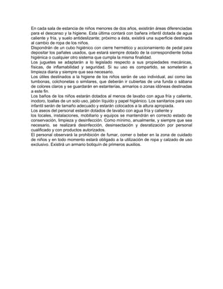 En cada sala de estancia de niños menores de dos años, existirán áreas diferenciadas
para el descanso y la higiene. Esta última contará con bañera infantil dotada de agua
caliente y fría, y suelo antideslizante; próximo a ésta, existirá una superficie destinada
al cambio de ropa de los niños.
Dispondrán de un cubo higiénico con cierre hermético y accionamiento de pedal para
depositar los pañales usados, que estará siempre dotado de la correspondiente bolsa
higiénica o cualquier otro sistema que cumpla la misma finalidad.
Los juguetes se adaptarán a lo legislado respecto a sus propiedades mecánicas,
físicas, de inflamabilidad y seguridad. Si su uso es compartido, se someterán a
limpieza diaria y siempre que sea necesario.
Los útiles destinados a la higiene de los niños serán de uso individual, así como las
tumbonas, colchonetas o similares, que deberán ir cubiertas de una funda o sábana
de colores claros y se guardarán en estanterías, armarios o zonas idóneas destinadas
a este fin.
Los baños de los niños estarán dotados al menos de lavabo con agua fría y caliente,
inodoro, toallas de un solo uso, jabón líquido y papel higiénico. Los sanitarios para uso
infantil serán de tamaño adecuado y estarán colocados a la altura apropiada.
Los aseos del personal estarán dotados de lavabo con agua fría y caliente y
los locales, instalaciones, mobiliario y equipos se mantendrán en correcto estado de
conservación, limpieza y desinfección. Como mínimo, anualmente, y siempre que sea
necesario, se realizará desinfección, desinsectación y desratización por personal
cualificado y con productos autorizados.
El personal observará la prohibición de fumar, comer o beber en la zona de cuidado
de niños y en todo momento estará obligado a la utilización de ropa y calzado de uso
exclusivo. Existirá un armario botiquín de primeros auxilios.
 