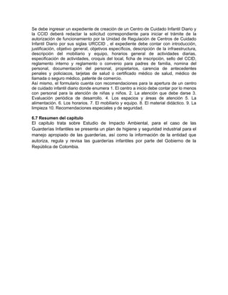 Se debe ingresar un expediente de creación de un Centro de Cuidado Infantil Diario y
la CCID deberá redactar la solicitud correspondiente para iniciar el trámite de la
autorización de funcionamiento por la Unidad de Regulación de Centros de Cuidado
Infantil Diario por sus siglas URCCID , el expediente debe contar con introducción,
justificación, objetivo general, objetivos específicos, descripción de la infraestructura,
descripción del mobiliario y equipo, horarios general de actividades diarias,
especificación de actividades, croquis del local, ficha de inscripción, sello del CCID,
reglamento interno y reglamento o convenio para padres de familia, nomina del
personal, documentación del personal, propietarios, carencia de antecedentes
penales y policiacos, tarjetas de salud o certificado médico de salud, médico de
llamada o seguro médico, patente de comercio.
Así mismo, el formulario cuenta con recomendaciones para la apertura de un centro
de cuidado infantil diario donde enumera 1. El centro a inicio debe contar por lo menos
con personal para la atención de niñas y niños. 2. La atención que debe darse 3.
Evaluación periódica de desarrollo. 4. Los espacios y áreas de atención 5. La
alimentación. 6. Los horarios. 7. El mobiliario y equipo. 8. El material didáctico. 9. La
limpieza 10. Recomendaciones especiales y de seguridad.

6.7 Resumen del capítulo
El capitulo trata sobre Estudio de Impacto Ambiental, para el caso de las
Guarderías Infantiles se presenta un plan de higiene y seguridad industrial para el
manejo apropiado de las guarderías, así como la información de la entidad que
autoriza, regula y revisa las guarderías infantiles por parte del Gobierno de la
República de Colombia.
 