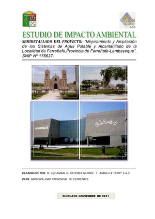 SEMIDETALLADO DEL PROYECTO: “Mejoramiento y Ampliación
de los Sistemas de Agua Potable y Alcantarillado de la
Localidad de Ferreñafe,Provincia de Ferreñafe-Lambayeque”,
SNIP Nº 176637.
ELABORADO POR: Dr. Ingº ANIBAL Q. CACERES NARREA Y ARBULU & TERRY S.A.C.
PARA: MUNICIPALIDAD PROVINCIAL DE FERREÑAFE
CHICLAYO NOVIEMBRE DE 2011
 