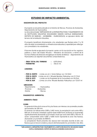 MUNICIPALIDAD DISTRITAL DE MARCAS
"AMPLIACIONDE LAINFRAESTRUCTURAY EQUIPAMIENTO DE LAINSTITUCION EDUCATIVA SECUNDARIO RAMON
CASTILLA MARQUESADO, DISTRITO DE MARCAS-ACOBAMBA-HUANCAVELICA."
ESTUDIO DE IMPACTO AMBIENTAL
DESCRIPCIÓN DEL PROYECTO
El proyecto se encuentra ubicado en el distrito de Marcas, Provincia de Acobamba,
Departamento de Huancavelica.
La obra denominada “AMPLIACION DE LA INFRAESTRUCTURA Y EQUIPAMIENTO DE
LA INSTITUCION EDUCATIVA SEGUNDARIO RAMON CASTILLA MARQUESADO,
DISTRITO DE MARCAS – ACOBAMBA - HUANCAVELICA, se ejecutará dentro del
terreno de la Institución Educativa.
El proyecto beneficiará directamente a los estudiantes que fluctúan entre 11 y 18
años de edad, incrementando su infraestructura educativa y capacidad para albergar
con comodidad a los estudiantes.
El terreno donde se ejecutará el proyecto cuenta con la inscripción en los registros
públicos a favor del Estado Peruano – Ministerio de Educación, a mérito de la
Escritura Pública de Donación otorgada por el distrito de Marcas - departamento de
Huancavelica (se adjuntan documentos comprobatorios).
- ÁREA TOTAL DEL TERRENO : 6,974.36m2.
- PERIMETRO : 356.53 ml.
LINDEROS
- POR EL NORTE : Limita con el Jr. Simón Bolívar con 122.50ml
- POR EL OESTE : Limita con el Jr. Micaela Bastidas Pullucahua con 51.72ml
- POR EL ESTE : Limita con la Propiedad de la Comunidad con 59.25ml
- POR EL SUR : Limita con el Av. Micaela Bastidas Pullucahua con 123.07 ml
UBICACION
Departamento : Huancavelica.
Provincia : Acobamba.
Distrito : Marcas
DIAGNOSTICO AMBIENTAL
AMBIENTE FÍSICO
CLIMA
En general el clima de la zona es frio y las lluvias son intensas con promedios anuales
aproximados de 500 mm.
En sectores con alturas entre 3,000 y 3,442 msnm, la precipitación varía entre 400 y
600 mm. En el sector inmediato superior hasta 4,000 msnm, las lluvias se incrementan
significativamente alcanzando un promedio anual que varía entre 600 y 700 mm. Él
sector comprendido entre 4,000 y 4,600 msnm representa la zona más lluviosa,
alcanzando un promedio de 800mm.
La precipitación fluvial presenta dos épocas bien marcadas durante el año: una
lluviosa que se inicia en octubre y cesa en abril alcanzando los promedios más altos
 