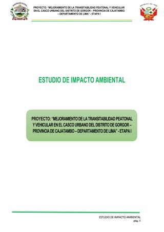 PROYECTO: “MEJORAMIENTO DE LA TRANSITABILIDAD PEATONAL Y VEHICULAR
EN EL CASCO URBANO DEL DISTRITO DE GORGOR – PROVINCIA DE CAJATAMBO
– DEPARTAMENTO DE LIMA” - ETAPA I
ESTUDIO DE IMPACTO AMBIENTAL
pág. 1
ESTUDIO DE IMPACTO AMBIENTAL
PROYECTO: “MEJORAMIENTODELATRANSITABILIDADPEATONAL
YVEHICULARENELCASCOURBANODELDISTRITODEGORGOR–
PROVINCIADECAJATAMBO–DEPARTAMENTODELIMA”-ETAPAI
 