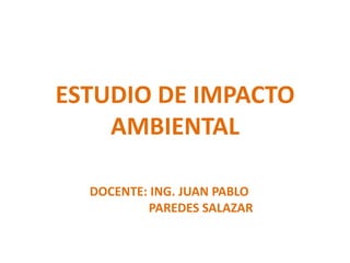 ESTUDIO DE IMPACTO
    AMBIENTAL

  DOCENTE: ING. JUAN PABLO
          PAREDES SALAZAR
 