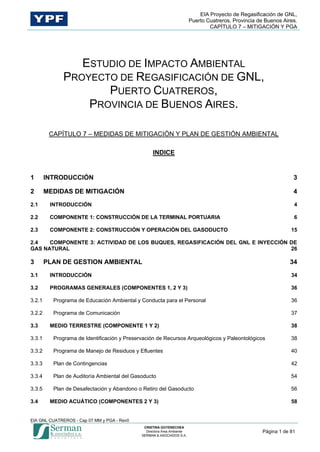 EIA Proyecto de Regasificación de GNL,
Puerto Cuatreros, Provincia de Buenos Aires.
CAPÍTULO 7 – MITIGACIÓN Y PGA
EIA GNL CUATREROS - Cap 07 MM y PGA - Rev0
Página 1 de 81
ESTUDIO DE IMPACTO AMBIENTAL
PROYECTO DE REGASIFICACIÓN DE GNL,
PUERTO CUATREROS,
PROVINCIA DE BUENOS AIRES.
CAPÍTULO 7 – MEDIDAS DE MITIGACIÓN Y PLAN DE GESTIÓN AMBIENTAL
INDICE
1 INTRODUCCIÓN 3
2 MEDIDAS DE MITIGACIÓN 4
2.1 INTRODUCCIÓN 4
2.2 COMPONENTE 1: CONSTRUCCIÓN DE LA TERMINAL PORTUARIA 6
2.3 COMPONENTE 2: CONSTRUCCIÓN Y OPERACIÓN DEL GASODUCTO 15
2.4 COMPONENTE 3: ACTIVIDAD DE LOS BUQUES, REGASIFICACIÓN DEL GNL E INYECCIÓN DE
GAS NATURAL 26
3 PLAN DE GESTION AMBIENTAL 34
3.1 INTRODUCCIÓN 34
3.2 PROGRAMAS GENERALES (COMPONENTES 1, 2 Y 3) 36
3.2.1 Programa de Educación Ambiental y Conducta para el Personal 36
3.2.2 Programa de Comunicación 37
3.3 MEDIO TERRESTRE (COMPONENTE 1 Y 2) 38
3.3.1 Programa de Identificación y Preservación de Recursos Arqueológicos y Paleontológicos 38
3.3.2 Programa de Manejo de Residuos y Efluentes 40
3.3.3 Plan de Contingencias 42
3.3.4 Plan de Auditoría Ambiental del Gasoducto 54
3.3.5 Plan de Desafectación y Abandono o Retiro del Gasoducto 56
3.4 MEDIO ACUÁTICO (COMPONENTES 2 Y 3) 58
 