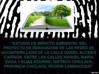 “ESTUDIO DE IMPACTO AMBIENTAL DEL
PROYECTO DE RENOVACION DE LAS REDES DE
ALCANTARILLADO DE LA CALLE DANIEL ALCIDES
CARRION, ENTRE LAS CALLES MANUEL MARIA
IZAGA Y ELIAS AGUIRRE, DISTRITO CHICLAYO,
PROVINCIA CHICLAYO, REGION LAMBAYEQUE”
 