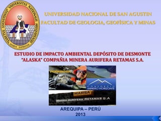 AREQUIPA – PERÚ
2013
UNIVERSIDAD NACIONAL DE SAN AGUSTIN
FACULTAD DE GEOLOGIA, GEOFÍSICA Y MINAS
ESTUDIO DE IMPACTO AMBIENTAL DEPÓSITO DE DESMONTE
“ALASKA” COMPAÑIA MINERA AURIFERA RETAMAS S.A.
 