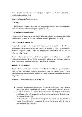 local que venía empleándose en el mismo; este impacto ha sido calificado como de
significancia moderada (MS)
Durante la Etapa de Funcionamiento
En el aire:
La posible alteración de la calidad del aire por la generación de contaminantes en esta
etapa ha sido calificado como de poca significancia (PS).
En el aspecto socio económico:
El incremento de la generación de empleo sostenido en base al impulso a la actividad
administrativa y comercial ha sido calificado como de significancia alta (AS)
PLAN DE MANEJO AMBIENTAL
El plan de manejo ambiental pretende lograr que la ejecución de la obra de
construcción de la infraestructura del distrito de Humay, se realice con la mínima
incidencia negativa posible sobre los componentes ambientales en el área de
influencia del proyecto.
Para ello ha sido necesario establecer y recomendar medidas de prevención,
corrección y mitigación de los efectos perjudiciales o dañinos que pudieran resultar de
las actividades del desarrollo del proyecto en el medio ambiente.
MEDIDAS DE MITIGACION
De acuerdo a la evaluación realizada a la matriz de identificación y evaluación de
impactos, los principales impactos ambientales que se puedan producir como
consecuencia de la ejecución del proyecto así como sus correspondientes medidas de
mitigación son:
Aumento de niveles de inmisión de partículas
 Disminuir las cantidades de polvo en el movimiento de tierras y transporte en
temporadas secas, mediante el uso de agua (cisternas) y la cobertura de tolvas.
 Se deberá efectuar los servicios de mantenimiento a la maquinaria de manera
estricta y regular, a fin de garantizar el correcto funcionamiento de los sistemas
de carburación y escape.
 Se deberá dotar al personal que trabaje en las labores de movimiento de
tierras, de los dispositivos necesarios de protección personal, a fin de evitar la
contaminación por partículas.
 