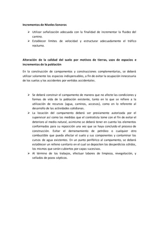 Incrementos de Niveles Sonoros
 Utilizar señalización adecuada con la finalidad de incrementar la fluidez del
camino.
 Establecer límites de velocidad y estructurar adecuadamente el tráfico
nocturno.
Alteración de la calidad del suelo por motivos de tierras, usos de espacios e
incrementos de la población
En la construcción de campamentos y construcciones complementarias, se deberá
utilizar solamente los espacios indispensables, a fin de evitar la ocupación innecesaria
de los suelos y los accidentes por vertidos accidentales.
 Se deberá construir el campamento de manera que no afecte las condiciones y
formas de vida de la población existente, tanto en lo que se refiere a la
utilización de recursos (agua, caminos, accesos), como en lo referente al
desarrollo de las actividades cotidianas.
 La locación del campamento deberá ser previamente autorizada por el
supervisor así como las medidas que el contratista tome con el fin de evitar el
deterioro al medio natural, asimismo se deberá tener en cuenta los elementos
conformados para su reposición una vez que se haya concluido el proceso de
construcción. Evitar el derramamiento de petróleo o cualquier otro
combustible que pueda afectar el suelo y sus componentes y contaminar los
cursos de agua existentes. En un punto periférico al campamento, se deberá
establecer un relleno sanitario en el cual se depositen los desperdicios sólidos,
los mismos que serán cubiertos por capas sucesivas.
 Al término de los trabajos, efectuar labores de limpieza, revegetación, y
sellados de pozos sépticos.
 